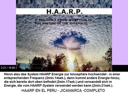 Der HAARP-Terror benutzt existierende
                          Energie in der Ionosphäre: Wenn also das
                          System HAARP Energie zur Ionosphäre hochsendet
                          - in einer entsprechenden Frequenz
                          (2min.14sek.), dann kommt andere Energie
                          hinzu, die sich bereits dort oben befindet
                          (2min.17sek.) und verwandelt sich in Energie,
                          die vom HAARP-System verwendet werden kann
                          (2min.21sek.).
