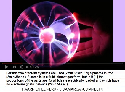 For this HAARP terrorist system two
                          different systems are used (2min.35sec.): 1.
                          First a plasma mirror is used (2min.38sec.).
                          Plasma is in a fluent, almost in a gas form,
                          but in it [...] remains the proportion of it's
                          parts which are electrically loaded and have
                          no electromagnetic balance (2min.50sec.).