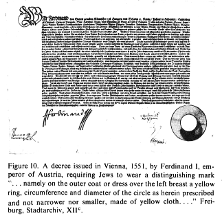 Encyclopaedia Judaica: Badge,
                          vol. 4, col. 69, a decree issued in Vienna,
                          1551, by Ferdinand I, emperor of Austria,
                          requiring Jews to wear a distinguishing mark
                          "namely on the outer coat or dress over
                          the left breast a yellow ring, circumference
                          and diameter of the circle as herein
                          prescribed and not narrower nor smaller, made
                          of yellow cloth..." Freiburg,
                          Stadtarchiv, XII.