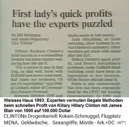 Weisses Haus 1993, Artikel:
                                    Experten vermuten illegale Methoden
                                    beim schnellen Profit von Killary
                                    HIllary Clinton mit James Blair von
                                    1000 auf 100.000 Dollar