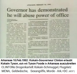 Arkansas 10.Feb.1992: Artikel:
                                    Gouverneur zeigte klar, dass er
                                    seine Macht im auf sienem Posten
                                    missbrauchen wird -
                                    Kokain-Gouverneur Clinton erlaubt
                                    Kokain-Tyson, sich mit Tyson Foods
                                    in Arkansas auszubreiten