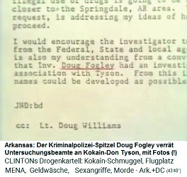 Akte der
                              Kriminalpolizei Arkansas mit der Erwhnung
                              von Doug Fogley: Der
                              Kriminalpolizei-Spitzel Doug Fogley verrt
                              Untersuchungsbeamte an den Kokain-Don
                              Tyson, mit Fotos (!)