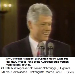 1994ca.: Der NWO-Kokain-Prsident
                                Bill Clinton macht Witze mit der
                                NWO-Kokain-Presse, die er wahrscheinlich
                                mit billigem Kokain beliefert, und seine
                                Auftragsmorde werden verniedlicht (!)