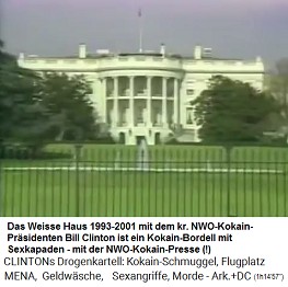 Weisses
                            Haus 1993-2001: Es ist ein Zentrum eines
                            NWO-Kokain-Prsidenten, Bill Clinton, der
                            dort ein Kokain-Bordell mit Sexkapaden ohne
                            Ende betreibt, und er schart eine
                            NWO-Kokain-Presse um sich herum, die
                            wahrscheinlich billiges Kokain von Bill
                            Clinton bekommt, und die somit keine
                            kritischen Fragen mehr stellt