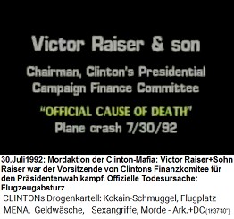 Victor Raiser & Sohn,
                        Vorsitzender des Finanzkomitees bei Clintons
                        Prsidentenkampagne, "offizielle
                        Todesursache" (original English: Chairman,
                        Clinton's Presidential Campaign Finance
                        Committee): "Flugzeugabsturz" am 30.
                        Juli 1992
