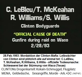 4 Bodyguards von Kokain-Bill Clinton: C.
                        LeBleu / T. McKeahan, R. Williams, S. Willis,
                        "offizielle Todesursache":
                        "Schiesserei" whrend der Razzia gegen
                        die Sekte in Waco (Texas), 28. Februar 1993