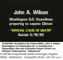 John A. Wilson, Ratsmitglied von Washington
                        DC, der den Kokain-Clinton auffliegen lassen
                        wollte (original English: Washington DC
                        Councilman preparing to expose Clinton),
                        "offizielle Todesursache":
                        "Selbstmord" am 19. Mai 1993