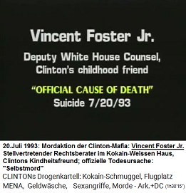 Vincent Foster Jr., Anwalt
                        im Weissen Haus, Clintons Kindheitsfreund
                        (original English: Deputy White House Counsel,
                        Clinton's childhood friend), "offizielle
                        Todesursache": "Selbstmord" am
                        20. Juli 1993