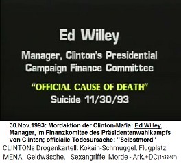 Ed Willey, Manager des Finanzkomitees fr
                        die Prsidentenkampagnen von Kokain-Bill Clinton
                        (original English: Manager, Clinton's
                        Presidential Campaign Finance Committee),
                        "offizielle Todesursache":
                        "Selbstmord" am 30. November 1993