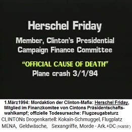 Herschel Friday, Mitglied im Finanzkomitee
                        fr Prsidentenkampagnen von Kokain-Bill Clinton
                        (original English: Member, Clinton's
                        Presidential Campaign Finance Committee),
                        "offizielle Todesursache":
                        "Flugzeugabsturz" am 1. Mrz 1994