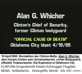 Alan G. Whicher,
                        Der Sicherheitschef von Kokain-Bill Clinton,
                        vorher der Bodyguard von Kokain-Bill Clinton
                        (original English: Clinton's Chief of Security,
                        former Clinton bodyguard), "offizielle
                        Todesursache": Die Explosion in der Stadt
                        Oklahoma (Oklahoma City blast) vom 19. April
                        1995