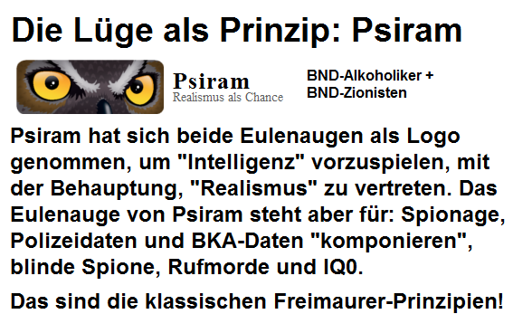 Psiram hat sich ein Eulenauge als
                                  Logo genommen, um
                                  "Intelligenz" vorzuspielen.
                                  Das Eulenauge von Psiram steht aber
                                  fr: Spionage, Polizeidaten und
                                  BKA-Daten "komponieren",
                                  blinde Spione, Rufmorde und IQ0. Das
                                  sind die klassischen
                                  Freimaurer-Prinzipien!