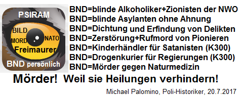 Der hochkriminelle BND hat sich einen
                          Hetz-Lautsprecher "Psiram" zugelegt:
                          Delikte ERFINDEN, Delikte DICHTEN, mit
                          Rufmorden gegen Pioniere und gegen die
                          Naturmedizin hetzen - damit ist der kriminelle
                          BND ein MRDER, weil er Heilungen aktiv
                          VERHINDERT!