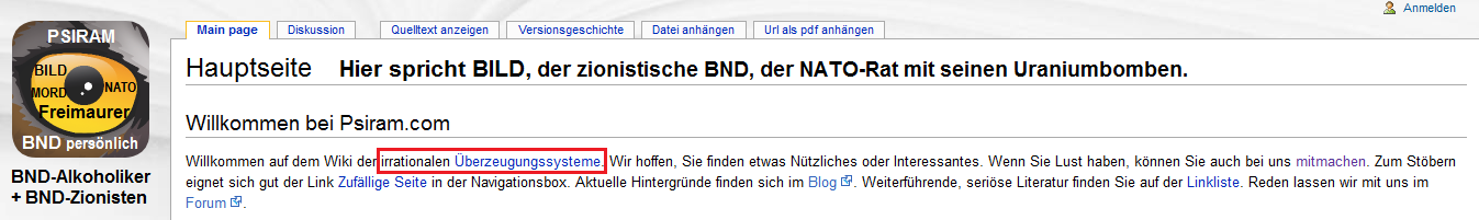 BND-Psiram definiert auf seiner
                                Hauptseite [1] alle komplizierten, fr
                                die BND-Angestellten unfassaberen
                                Systeme als "irrationale
                                berzeugungssysteme", die es zu
                                bekmpfen gilt. Alles, was ber das
                                Niveau der Klatschzeitung BILD
                                hinausgeht, soll nicht mehr gelten. Der
                                Chef-Rufmrder bei BND-Psiram Bartoschek
                                war langhhriger BILD-Journalist, und er
                                will ganz Deutschland auf BILD-Niveau
                                runterbringen...