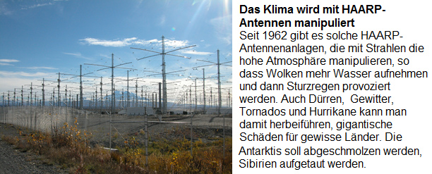 Der "Klimawandel" wird durch die
                      HAARP-Antennenanlagen provoziert, die seit 1962
                      gebaut werden: Seit 1962 gibt es solche
                      HAARP-Antennenanlagen, die mti Strahlen die hohe
                      Atmosphre manipulieren, so dass Wolken mehr
                      Wasser aufnehmen und dann Sturzregen provoziert
                      werden. Auch Drren, Gewitter, Tornados und
                      Hurrikane kann man damit herbeifhren, gigantische
                      Schden fr gewisse Lnder. Die Antarktis soll
                      wegen der Rohstoff abgeschmolzen werden, Sibirien
                      fr mehr Landwirtschaft aufgetaut werden.