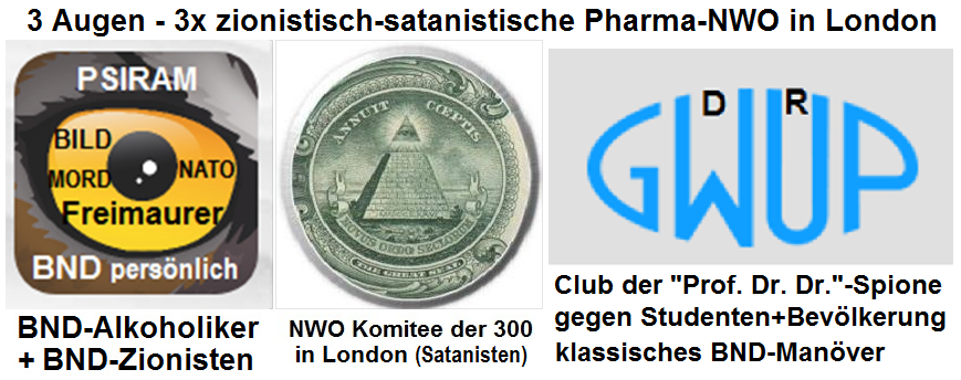 Die Mafia der NWO in London
                          terrorisiert Deutschland und den gesamten
                          deutschen Sprachraum gleich mit DREI Augen:
                          BND-Psiram, NWO-Pyramide mit dem Komitee der
                          300 in London, und die GWUP mit dem Logo in
                          Augenform