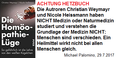 "Homopathie ist
                  Glaube, Aberglaube, Esoterik, Voodoo", schreiben
                  die Ruffmrder und Brett-vor-dem-Kopf-Menschen
                  Christian Weymayr und Nicole Heimann in ihrem Buch
                  "Die Homopathie-Lge"