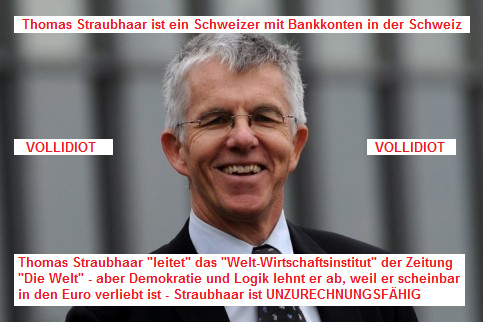 Thomas Straubhaar, ein Schweizer, der
              Leiter des "Welt-Wirtschaftsinstituts" in
              Hamburg, der vom faulen Euro schwrmt und dabei sicher
              seine Bankkonten in der "sicheren Schweiz" hat:
              Der Typ ist nicht zurechnungsfhig