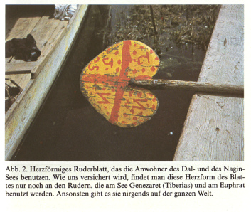 Ruderblatt in Herzform. Angeblich
              kommt es in Kaschmir auf dem Dalsee und dem Naginsee vor,
              und sonst nur noch am See Genezaret (Tiberia) und am
              Euphrat. Somit wre diese spezielle Form des Ruderblatts
              ein Indiz fr die Verwandtschaft der Bevlkerungen
              zwischen dem Nahen und Mittleren Osten und Kaschmirs.