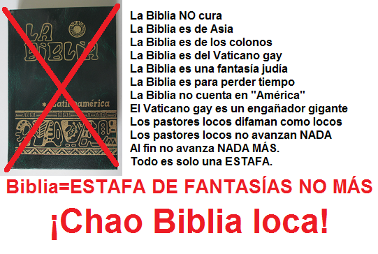 La Biblia NO cura -- La Biblia es de Asia --
                  La Biblia es de los colonos -- La Biblia es del
                  Vaticano gay -- La Biblia es una fantasa juda -- La
                  Biblia es para perder tiempo -- La Biblia no cuenta en
                  "Amrica" -- El Vaticano gay es un engaador
                  gigante -- Los pastores locos difaman como locos --
                  Los pastores locos no avanzan NADA -- Al fin no avanza
                  NADA MS. Todo es solo una ESTAFA. -- Chao Biblia
                  loca