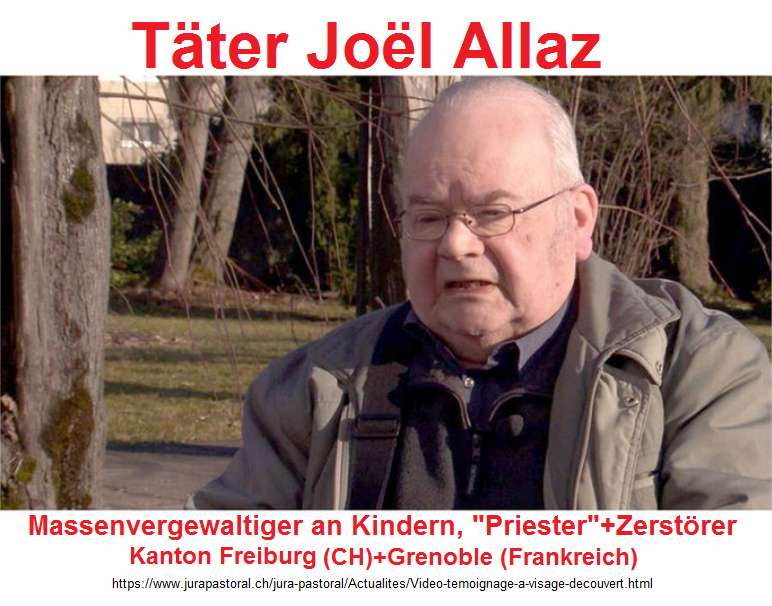 Das Raubtier, der
                  Massenvergewaltiger-"Priester" Pater Joël
                  Allaz [8] - war zuerst im Kanton Fribourg in der
                  Schweiz, dann in Grenoble in Frankreich
                  "eingesetzt" - 2017 war er immer noch nicht
                  im Gefängnis - und Mossad-Wikipedia kennt ihn NICHT
                  (Stand 27.2.2019)!