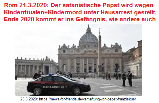 Carabinieri auf dem
                        Petersplatz: Rom 21.3.2020: Der satanistische
                        Papst wird wegen Kinderritualen+Kindermord unter
                        Hausarrest gestellt, Ende 2020 kommt er ins
                        Gefngnis, wie andere auch
