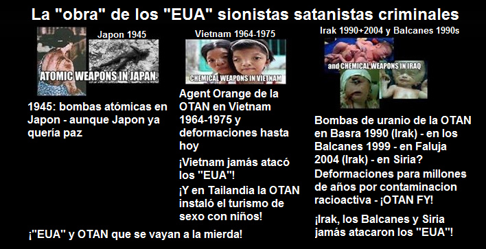 Los "EUA"
                                          criminales con bombas atmicas
                                          contra Japn, la OTAN criminal
                                          con Agent Orange en Vietnam
                                          1964-1975 y con bombas de
                                          uranio en Basra 1990, en los
                                          Balcanes 1999 y en Faluja 2004
                                          provocando deformaciones por
                                          millones de aos - y con la
                                          guerra de Vietnam instalaron
                                          el turismo de sexo con nios
                                          en Tailandia...