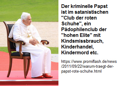 Der kriminelle Papst
                ist im satanistischen "Club der roten Schuhe",
                ein Pdophilenclub der "hohen Elite" mit
                Kindsmissbrauch, Kinderhandel, Kindermord etc.